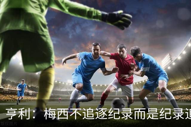 亨利：梅西不追逐纪录而是纪录追逐他！字典应收录梅西的名字